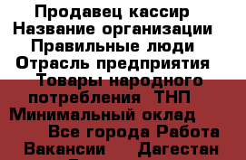 Продавец-кассир › Название организации ­ Правильные люди › Отрасль предприятия ­ Товары народного потребления (ТНП) › Минимальный оклад ­ 30 000 - Все города Работа » Вакансии   . Дагестан респ.,Геологоразведка п.